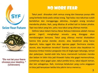 No more fear
   Takut pasti dirasakan oleh semua orang dan biasanya punya efek
yang berbeda-beda pada setiap orang. Tapi kalau rasa takutnya sudah
berlebihan dan mengganggu aktivitas, mungkin orang tersebut
menderita phobia. Nah, yang dibahas di artikel kali ini bukan phobia.
Tapi rasa takut yang lain, yaitu rasa takut yang sifatnya mental.
    Definisi takut dalam Kamus Besar Bahasa Indonesia adalah merasa
gentar (ngeri) menghadapi sesuatu yang dianggap akan
mendatangkan bencana. Takut yang sifatnya mental disebabkan
karena kita punya standar, aturan, atau keyakinan yang harus
dipenuhi, kalau nggak kita akan ngerasa gagal. Darimana standar,
aturan, atau keyakinan tersebut? Standar, aturan atau keyakinan ini
biasanya timbul melalui pergaulan kita di lingkungan keluarga, teman
dan pekerjaan. Seolah-olah kita harus memenuhi tuntutan mereka
dan beban ini bikin kita jadi khawatir kalau kita gagal memenuhinya,
contohnya: takut gagal ujian, takut jomblo terus, takut dijauhi teman,
dan lain sebagainya. Nah, ironisnya ketakutan yang cuma anggapan
ini bisa jadi kenyataan ketika kita pikirin terus menerus.
                                                                   3
 