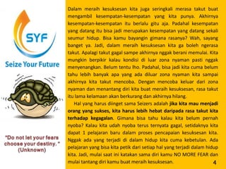 Dalam meraih kesuksesan kita juga seringkali merasa takut buat
mengambil kesempatan-kesempatan yang kita punya. Akhirnya
kesempatan-kesempatan itu berlalu gitu aja. Padahal kesempatan
yang datang itu bisa jadi merupakan kesempatan yang datang sekali
seumur hidup. Bisa kamu bayangin gimana rasanya? Wah, sayang
banget ya. Jadi, dalam meraih kesuksesan kita ga boleh ngerasa
takut. Apalagi takut gagal sampe akhirnya nggak berani memulai. Kita
mungkin berpikir kalau kondisi di luar zona nyaman pasti nggak
menyenangkan. Belum tentu lho. Padahal, bisa jadi kita cuma belum
tahu lebih banyak apa yang ada diluar zona nyaman kita sampai
akhirnya kita takut mencoba. Dengan mencoba keluar dari zona
nyaman dan menantang diri kita buat meraih kesuksesan, rasa takut
itu lama kelamaan akan berkurang dan akhirnya hilang.
   Hal yang harus diinget sama Seizers adalah jika kita mau menjadi
orang yang sukses, kita harus lebih hebat daripada rasa takut kita
terhadap kegagalan. Gimana bisa tahu kalau kita belum pernah
nyoba? Kalau kita udah nyoba terus ternyata gagal, setidaknya kita
dapat 1 pelajaran baru dalam proses pencapaian kesuksesan kita.
Nggak ada yang terjadi di dalam hidup kita cuma kebetulan. Ada
pelajaran yang bisa kita petik dari setiap hal yang terjadi dalam hidup
kita. Jadi, mulai saat ini katakan sama diri kamu NO MORE FEAR dan
mulai tantang diri kamu buat meraih kesuksesan.                      4
 