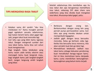 Setelah sebelumnya kita membahas apa itu
                                               rasa takut dan apa kerugiannya memelihara
                                               rasa takut, sekarang SYF akan share cara
TIPS MENGATASI RASA TAKUT                      sederhana yang bisa dicoba buat mengatasi
                                               rasa takut, khususnya takut gagal, yaitu:




                                                •   Berbicara      dengan     orang      lain.
•   Katakan sama diri sendiri “aku bisa
                                                    Berkomunikasi dengan orang lain yang
    melakukan ini.” Kamu mungkin pernah
                                                    pernah punya permasalahan sama. Cari
    gagal ngelakuin sesuatu sebelumnya,
                                                    tahu apa yang mereka lakukan untuk
    tapi bukan berarti kamu akan gagal lagi.
                                                    memperbaiki kegagalan.
    Jadi, jangan takut buat mencoba lagi.
                                                •   Jadilah gigih dengan terus berusaha
•   Cari tahu apa yang bikin kamu ngerasa
                                                    mencoba. Kalau ga berhasil, coba lagi.
    takut. Dengan mengenali sumber dari
                                                    Ketika kita berusaha terus menerus, kita
    rasa takut kamu, kamu bisa cari solusi
                                                    akan semakin kuat dan ga takut lagi.
    buat mengatasinya.
                                                •   Memobilisasi ketakutan. Jadikan rasa
•   Bagi langkah. Kalau ketakukan yang
                                                    takut kamu sebagai kekuatan pendorong
    kamu rasain udah terlalu ekstrim atau
                                                    buat menaklukan keragu-raguan kamu.
    mencegah kamu buat bergerak maju,
                                                    Hal ini bisa memotivasi kamu daripada
    bagi langkah kamu jadi langkah-langkah
                                                    kamu cuma memikirkan kemungkinan-
    kecil. Jangan langsung ambil langkah
                                                    kemungkinan yang belum tentu terjadi.
    yang lebar.


                                                                                                 5
 