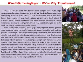 #YouthGatheringBogor : We’re City Transformer!

  Sabtu, 16 Februari 2013, SYF bersama-sama dengan anak muda Bogor
menyelenggarakan gathering yang bertema We are City Transformer. Acara yang
berlangsung mulai dari pukul 08.00-12.00 ini dihadiri lebih dari 30 anak muda
Bogor. Dalam acara ini turut hadir sebagai pengisi acara Bapak Albert S.
Wanasida selaku Direktur Uniex Consulting. Beliau mengisi sesi motivasi dengan
menekankan pentingnya peran generasi muda yang kreatif, semangat, dan peduli
untuk memajukan kota dimana mereka tinggal.
   Dalam kesempatan tersebut, Beliau juga menyampaikan bahwa generasi
muda harus siap menerima estafet kepemimpinan dan harus bisa lebih baik dari
generasi sebelumnya. Untuk dapat menunjang hal tersebut, anak muda harus
memiliki root (akar) dan wing (sayap) dalam meraih mimpi yang diinginkannya.
Root merupakan nilai-nilai kepribadian yang harus dimiliki dan menjadi ciri khas
dari setiap individu generasi muda. Sedangkan wing berarti kemampuan untuk
bergerak bebas dan tidak membatasi diri dalam hal berkarya dan bermimpi serta
berkarakter open mind dalam menyikapi setiap permasalahan. Anak muda harus
memiliki mimpi yang besar dan memulainya dari sesuatu yang kecil namun
bergerak cepat. Beliau menyebutnya dalam kalimat singkat dengan Dream Big,
Start Small, and Move Fast. Dalam kaitannya terhadap kontribusi anak muda,
Beliau menekankan bahwa untuk bisa melakukan suatu perubahan besar, kita
harus melakukannya dari hal yang kecil terlebih dahulu.
 