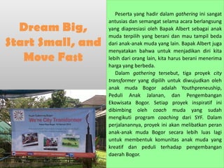 Peserta yang hadir dalam gathering ini sangat
                   antusias dan semangat selama acara berlangsung
  Dream Big,       yang diapresiasi oleh Bapak Albert sebagai anak
                   muda terpilih yang berani dan mau tampil beda
Start Small, and   dari anak-anak muda yang lain. Bapak Albert juga
                   menyatakan bahwa untuk menjadikan diri kita
   Move Fast       lebih dari orang lain, kita harus berani menerima
                   harga yang berbeda.
                      Dalam gathering tersebut, tiga proyek city
                   transformer yang dipilih untuk diwujudkan oleh
                   anak muda Bogor adalah Youthpreneuship,
                   Peduli Anak Jalanan, dan Pengembangan
                   Ekowisata Bogor. Setiap proyek inspiratif ini
                   dibimbing oleh coach muda yang sudah
                   mengikuti program coaching dari SYF. Dalam
                   perjalanannya, proyek ini akan melibatkan peran
                   anak-anak muda Bogor secara lebih luas lagi
                   untuk membentuk komunitas anak muda yang
                   kreatif dan peduli terhadap pengembangan
                   daerah Bogor.
 