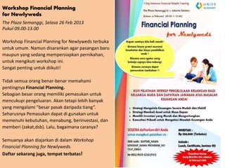 Workshop Financial Planning
for Newlyweds
The Plaza Semanggi, Selasa 26 Feb 2013
Pukul 09.00-13.00

Workshop Financial Planning for Newlyweds terbuka
untuk umum. Namun disarankan agar pasangan baru
maupun yang sedang mempersiapkan pernikahan,
untuk mengikuti workshop ini.
Sangat penting untuk diikuti!

Tidak semua orang benar-benar memahami
pentingnya Financial Planning.
Sebagian besar orang memiliki pemasukan untuk
mencukupi pengeluaran. Akan tetapi lebih banyak
yang mengalami “besar pasak daripada tiang”.
Seharusnya Pemasukan dapat di gunakan untuk
memenuhi kebutuhan, menabung, berinvestasi, dan
memberi (zakat,dsb). Lalu, bagaimana caranya?

Semuanya akan diajarkan di dalam Workshop
Financial Planning for Newlyweds.
Daftar sekarang juga, tempat terbatas!
 