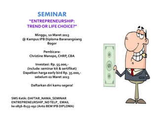 SEMINAR
          “ENTREPRENEURSHIP:
         TREND OR LIFE CHOICE?”
            Minggu, 10 Maret 2013
      @ Kampus IPB Diploma Baranangsiang
                    Bogor

                     Pembicara:
           Christine Manopo, CHRP, CBA

               Investasi: Rp. 55.000,-
         (include: seminar kit & sertifikat)
       Dapatkan harga early bird Rp. 35.000,-
               sebelum 02 Maret 2013

            Daftarkan diri kamu segera!


SMS Ketik: DAFTAR_NAMA_SEMINAR
ENTREPRENEURSHIP_NO TELP_ EMAIL
ke 0856-8155-092 (Anto BEM IPB DIPLOMA)
 