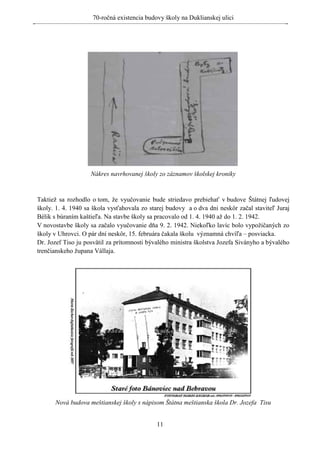 70-ročná existencia budovy školy na Duklianskej ulici




                    Nákres navrhovanej školy zo záznamov školskej kroniky


Taktiež sa rozhodlo o tom, že vyučovanie bude striedavo prebiehať v budove Štátnej ľudovej
školy. 1. 4. 1940 sa škola vysťahovala zo starej budovy a o dva dni neskôr začal staviteľ Juraj
Bélik s búraním kaštieľa. Na stavbe školy sa pracovalo od 1. 4. 1940 až do 1. 2. 1942.
V novostavbe školy sa začalo vyučovanie dňa 9. 2. 1942. Niekoľko lavíc bolo vypožičaných zo
školy v Uhrovci. O pár dní neskôr, 15. februára čakala školu významná chvíľa – posviacka.
Dr. Jozef Tiso ju posvätil za prítomnosti bývalého ministra školstva Jozefa Siványho a bývalého
trenčianskeho župana Vállaja.




      Nová budova meštianskej školy s nápisom Štátna meštianska škola Dr. Jozefa Tisu


                                             11
 