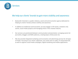 Services
We help our clients’ brands to gain more visibility and awareness
• Bulevardin Viestintä is a public relations, event and communication agency dedicated to
helping its clients’ brands achieve visibility and awareness
• In addition to traditional communication, we also engage in VIP events, invitation only
events, social media projects and managing artists in the creative industry
• Our services are positioned between communication and promotion: arranging events for
journalists, bloggers and B2B audiences, creating topics of discussion etc.
• We also provide integrated marketing communication and advertising services for all types
of media. Focusing on our clients’ objectives, we create and run radio, TV and printed ads,
as well as organise social media campaigns, digital marketing and mobile applications
 