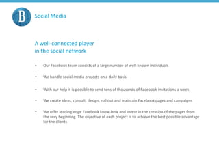 Social Media
A well-connected player
in the social network
• Our Facebook team consists of a large number of well-known individuals
• We handle social media projects on a daily basis
• With our help it is possible to send tens of thousands of Facebook invitations a week
• We create ideas, consult, design, roll out and maintain Facebook pages and campaigns
• We offer leading-edge Facebook know-how and invest in the creation of the pages from
the very beginning. The objective of each project is to achieve the best possible advantage
for the clients
 