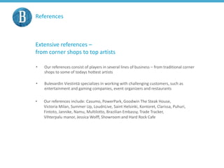 References
Extensive references –
from corner shops to top artists
• Our references consist of players in several lines of business – from traditional corner
shops to some of todays hottest artists
• Bulevardin Viestintä specializes in working with challenging customers, such as
entertainment and gaming companies, event organizers and restaurants
• Our references include: Casumo, PowerPark, Goodwin The Steak House,
Victoria Milan, Summer Up, LoudnLive, Saint Helsinki, Kontoret, Clarissa, Puhuri,
Fintoto, Jannike, Namu, Multilotto, Brazilian Embassy, Trade Tracker,
Vihterpalu manor, Jessica Wolff, Showroom and Hard Rock Cafe
 