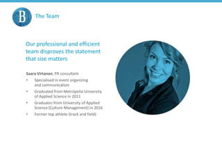 The Team
Our professional and efficient
team disproves the statement
that size matters
Saara Virtanen, PR consultant
• Specialised in event organizing
and communication
• Graduated from Metropolia University
of Applied Science in 2011
• Graduates from University of Applied
Science (Culture Management) in 2016
• Former top athlete (track and field)
 