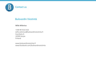 Contact us
Bulevardin Viestintä
Wille Wilenius
+358 40 5522 622
wille.wilenius@bulevardinviestinta.fi
Vuorikatu 6
10300 Karjaa
Finland
www.bulevardinviestinta.fi
www.facebook.com/bulevardinviestinta
 