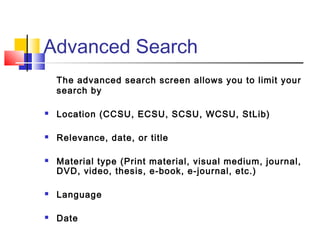 Advanced Search
The advanced search screen allows you to limit your
search by
 Location (CCSU, ECSU, SCSU, WCSU, StLib)
 Relevance, date, or title
 Material type (Print material, visual medium, journal,
DVD, video, thesis, e-book, e-journal, etc.)
 Language
 Date
 