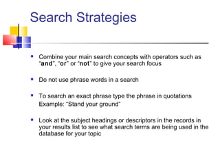 Search Strategies
 Combine your main search concepts with operators such as
“and”, “or” or “not” to give your search focus
 Do not use phrase words in a search
 To search an exact phrase type the phrase in quotations
Example: “Stand your ground”
 Look at the subject headings or descriptors in the records in
your results list to see what search terms are being used in the
database for your topic
 