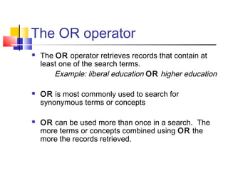 The OR operator
 The OR operator retrieves records that contain at
least one of the search terms.
Example: liberal education OR higher education
 OR is most commonly used to search for
synonymous terms or concepts
 OR can be used more than once in a search. The
more terms or concepts combined using OR the
more the records retrieved.
 