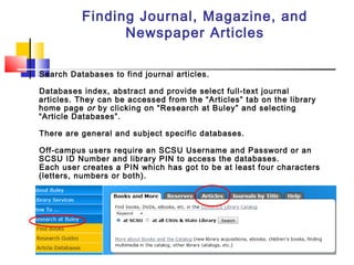Finding Journal, Magazine, and
Newspaper Articles
Search Databases to find journal articles.
Databases index, abstract and provide select full-text journal
articles. They can be accessed from the “Articles” tab on the library
home page or by clicking on “Research at Buley” and selecting
“Article Databases”.
There are general and subject specific databases.
Off-campus users require an SCSU Username and Password or an
SCSU ID Number and library PIN to access the databases.
Each user creates a PIN which has got to be at least four characters
(letters, numbers or both).
 