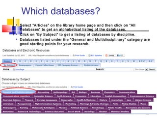 Which databases?

Select “Articles” on the library home page and then click on “All
Databases” to get an alphabetical listing of the databases.

Click on “By Subject” to get a listing of databases by discipline.

Databases listed under the “General and Multidisciplinary” category are
good starting points for your research.
 