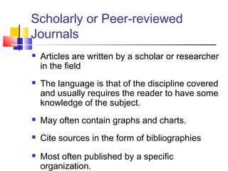 Scholarly or Peer-reviewed
Journals
 Articles are written by a scholar or researcher
in the field
 The language is that of the discipline covered
and usually requires the reader to have some
knowledge of the subject.
 May often contain graphs and charts.
 Cite sources in the form of bibliographies
 Most often published by a specific
organization.
 