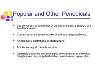 Popular and Other Periodicals
 Usually written by a member of the editorial staff, a scholar, or a
free-lance writer.
 Contain general interest articles aimed at a broad audience.
 Articles have illustrations or photographs.
 Articles usually do not cite sources.
 Generally published by commercial enterprises or an individual
though some may be published by a professional organization.
 