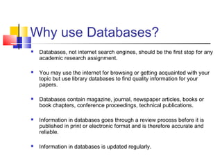 Why use Databases?
 Databases, not internet search engines, should be the first stop for any
academic research assignment.
 You may use the internet for browsing or getting acquainted with your
topic but use library databases to find quality information for your
papers.
 Databases contain magazine, journal, newspaper articles, books or
book chapters, conference proceedings, technical publications.
 Information in databases goes through a review process before it is
published in print or electronic format and is therefore accurate and
reliable.
 Information in databases is updated regularly.
 
