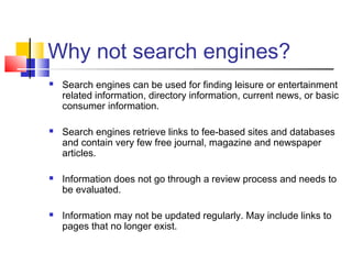 Why not search engines?
 Search engines can be used for finding leisure or entertainment
related information, directory information, current news, or basic
consumer information.
 Search engines retrieve links to fee-based sites and databases
and contain very few free journal, magazine and newspaper
articles.
 Information does not go through a review process and needs to
be evaluated.
 Information may not be updated regularly. May include links to
pages that no longer exist.
 
