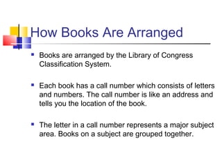 How Books Are Arranged
 Books are arranged by the Library of Congress
Classification System.
 Each book has a call number which consists of letters
and numbers. The call number is like an address and
tells you the location of the book.
 The letter in a call number represents a major subject
area. Books on a subject are grouped together.
 