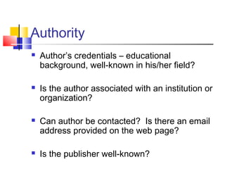 Authority
 Author’s credentials – educational
background, well-known in his/her field?
 Is the author associated with an institution or
organization?
 Can author be contacted? Is there an email
address provided on the web page?
 Is the publisher well-known?
 