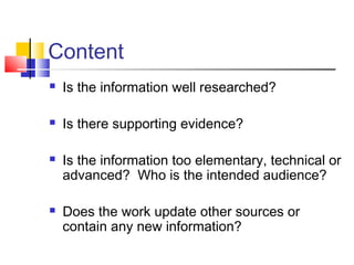 Content
 Is the information well researched?
 Is there supporting evidence?
 Is the information too elementary, technical or
advanced? Who is the intended audience?
 Does the work update other sources or
contain any new information?
 