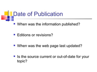 Date of Publication
 When was the information published?
 Editions or revisions?
 When was the web page last updated?
 Is the source current or out-of-date for your
topic?
 