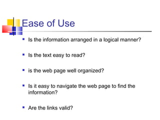 Ease of Use
 Is the information arranged in a logical manner?
 Is the text easy to read?
 is the web page well organized?
 Is it easy to navigate the web page to find the
information?
 Are the links valid?
 