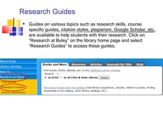 Research Guides
 Guides on various topics such as research skills, course
specific guides, citation styles, plagiarism, Google Scholar, etc.,
are available to help students with their research. Click on
“Research at Buley” on the library home page and select
“Research Guides” to access these guides.
 