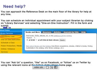 Need help?
You can approach the Reference Desk on the main floor of the library for help at
any time.
You can schedule an individual appointment with your subject librarian by clicking
on “Library Services” and selecting “One-on-One Instruction”. Fill in the form and
submit.
You can “Ask Us” a question, “like” us on Facebook, or “follow” us on Twitter by
using the relevant icons at the bottom of the library home page.
 