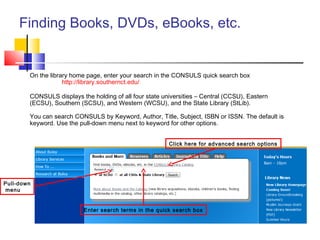 Finding Books, DVDs, eBooks, etc.
On the library home page, enter your search in the CONSULS quick search box
http://library.southernct.edu/
CONSULS displays the holding of all four state universities – Central (CCSU), Eastern
(ECSU), Southern (SCSU), and Western (WCSU), and the State Library (StLib).
You can search CONSULS by Keyword, Author, Title, Subject, ISBN or ISSN. The default is
keyword. Use the pull-down menu next to keyword for other options.
Enter search terms in the quick search box
Click here for advanced search options
Pull-down
menu
 