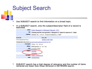 Subject Search
 Use SUBJECT search to find information on a broad topic.
 In a SUBJECT search, only the subject/descriptor field of a record is
searched.
 SUBJECT search has a high degree of relevancy and the number of items
retrieved are fewer than those retrieved in KEYWORD search.
 