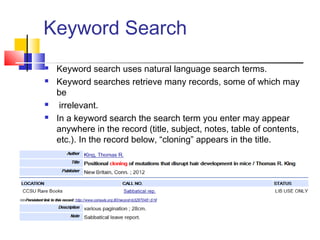 Keyword Search
 Keyword search uses natural language search terms.
 Keyword searches retrieve many records, some of which may
be
 irrelevant.
 In a keyword search the search term you enter may appear
anywhere in the record (title, subject, notes, table of contents,
etc.). In the record below, “cloning” appears in the title.
 