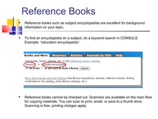 Reference Books
 Reference books such as subject encyclopedias are excellent for background
information on your topic.
 To find an encyclopedia on a subject, do a keyword search in CONSULS.
Example: “education encyclopedia”.
 Reference books cannot be checked out. Scanners are available on the main floor
for copying materials. You can scan to print, email, or save to a thumb drive.
Scanning is free; printing charges apply.
 