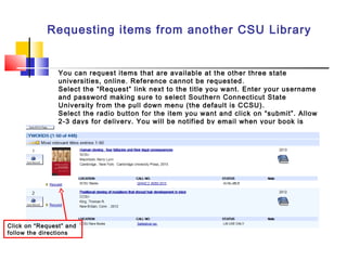Requesting items from another CSU Library
You can request items that are available at the other three state
universities, online. Reference cannot be requested.
Select the “Request” link next to the title you want. Enter your username
and password making sure to select Southern Connecticut State
University from the pull down menu (the default is CCSU).
Select the radio button for the item you want and click on “submit”. Allow
2-3 days for delivery. You will be notified by email when your book is
here.
Click on “Request” and
follow the directions
 