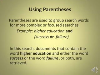 Using Parentheses
Parentheses are used to group search words
for more complex or focused searches.
Example: higher education and
(success or failure)
In this search, documents that contain the
word higher education and either the word
success or the word failure ,or both, are
retrieved.
 