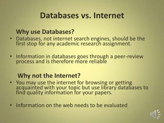 Databases vs. Internet
Why use Databases?
• Databases, not internet search engines, should be the
first stop for any academic research assignment.
• Information in databases goes through a peer-review
process and is therefore more reliable
Why not the Internet?
• You may use the internet for browsing or getting
acquainted with your topic but use library databases to
find quality information for your papers.
• Information on the web needs to be evaluated
 