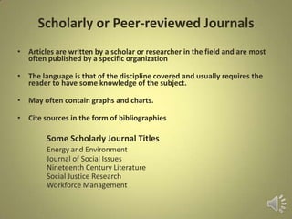 Scholarly or Peer-reviewed Journals
• Articles are written by a scholar or researcher in the field and are most
often published by a specific organization
• The language is that of the discipline covered and usually requires the
reader to have some knowledge of the subject.
• May often contain graphs and charts.
• Cite sources in the form of bibliographies
Some Scholarly Journal Titles
Energy and Environment
Journal of Social Issues
Nineteenth Century Literature
Social Justice Research
Workforce Management
 