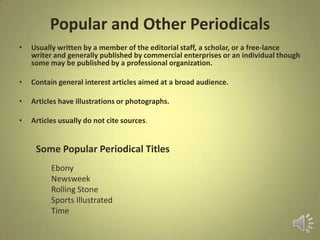 Popular and Other Periodicals
• Usually written by a member of the editorial staff, a scholar, or a free-lance
writer and generally published by commercial enterprises or an individual though
some may be published by a professional organization.
• Contain general interest articles aimed at a broad audience.
• Articles have illustrations or photographs.
• Articles usually do not cite sources.
Some Popular Periodical Titles
Ebony
Newsweek
Rolling Stone
Sports Illustrated
Time
 