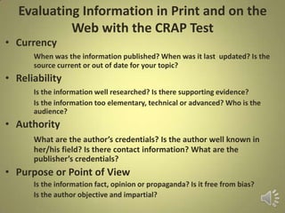 Evaluating Information in Print and on the
Web with the CRAP Test
• Currency
When was the information published? When was it last updated? Is the
source current or out of date for your topic?
• Reliability
Is the information well researched? Is there supporting evidence?
Is the information too elementary, technical or advanced? Who is the
audience?
• Authority
What are the author’s credentials? Is the author well known in
her/his field? Is there contact information? What are the
publisher’s credentials?
• Purpose or Point of View
Is the information fact, opinion or propaganda? Is it free from bias?
Is the author objective and impartial?
 