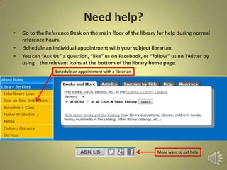 Need help?
• Go to the Reference Desk on the main floor of the library for help during normal
reference hours.
• Schedule an individual appointment with your subject librarian.
• You can “Ask Us” a question, “like” us on Facebook, or “follow” us on Twitter by
using the relevant icons at the bottom of the library home page.
Schedule an appointment with a librarian
More ways to get help
 