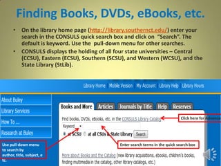 Finding Books, DVDs, eBooks, etc.
• On the library home page (http://library.southernct.edu/) enter your
search in the CONSULS quick search box and click on “Search”. The
default is keyword. Use the pull-down menu for other searches.
• CONSULS displays the holding of all four state universities – Central
(CCSU), Eastern (ECSU), Southern (SCSU), and Western (WCSU), and the
State Library (StLib).
Click here for Advanced
Use pull-down menu
to search by
author, title, subject, e
tc.
Enter search terms in the quick search box
 