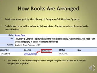 How Books Are Arranged
• Books are arranged by the Library of Congress Call Number System.
• Each book has a call number which consists of letters and numbers as in the
record below.
• The letter in a call number represents a major subject area. Books on a subject
are grouped together.
Call Number
 