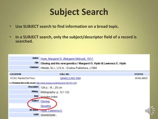 Subject Search
• Use SUBJECT search to find information on a broad topic.
• In a SUBJECT search, only the subject/descriptor field of a record is
searched.
 