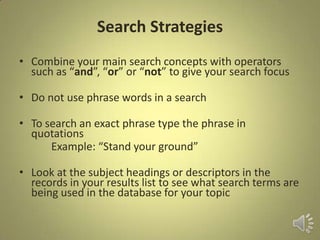 Search Strategies
• Combine your main search concepts with operators
such as “and”, “or” or “not” to give your search focus
• Do not use phrase words in a search
• To search an exact phrase type the phrase in
quotations
Example: “Stand your ground”
• Look at the subject headings or descriptors in the
records in your results list to see what search terms are
being used in the database for your topic
 
