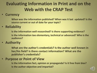 Evaluating Information in Print and on the
Web with the CRAP Test
• Currency
When was the information published? When was it last updated? Is the
source current or out of date for your topic?
• Reliability
Is the information well researched? Is there supporting evidence?
Is the information too elementary, technical or advanced? Who is the
audience?
• Authority
What are the author’s credentials? Is the author well known in
her/his field? Is there contact information? What are the
publisher’s credentials?
• Purpose or Point of View
Is the information fact, opinion or propaganda? Is it free from bias?
Is the author objective and impartial?
 