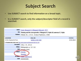 Subject Search
• Use SUBJECT search to find information on a broad topic.
• In a SUBJECT search, only the subject/descriptor field of a record is
searched.
 