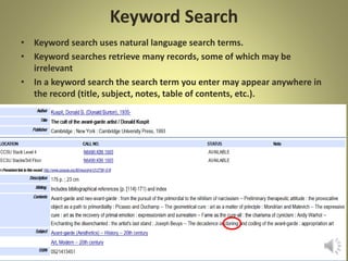 Keyword Search
• Keyword search uses natural language search terms.
• Keyword searches retrieve many records, some of which may be
irrelevant
• In a keyword search the search term you enter may appear anywhere in
the record (title, subject, notes, table of contents, etc.).
 