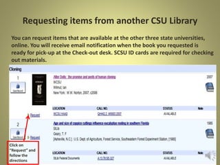 Requesting items from another CSU Library
You can request items that are available at the other three state
universities, online.
Click on
“Request” and
follow the
directions
 