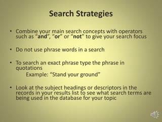 Search Strategies
• Combine your main search concepts with operators
such as “and”, “or” or “not” to give your search focus
• Do not use phrase words in a search
• To search an exact phrase type the phrase in
quotations
Example: “Stand your ground”
• Look at the subject headings or descriptors in the
records in your results list to see what search terms are
being used in the database for your topic
 