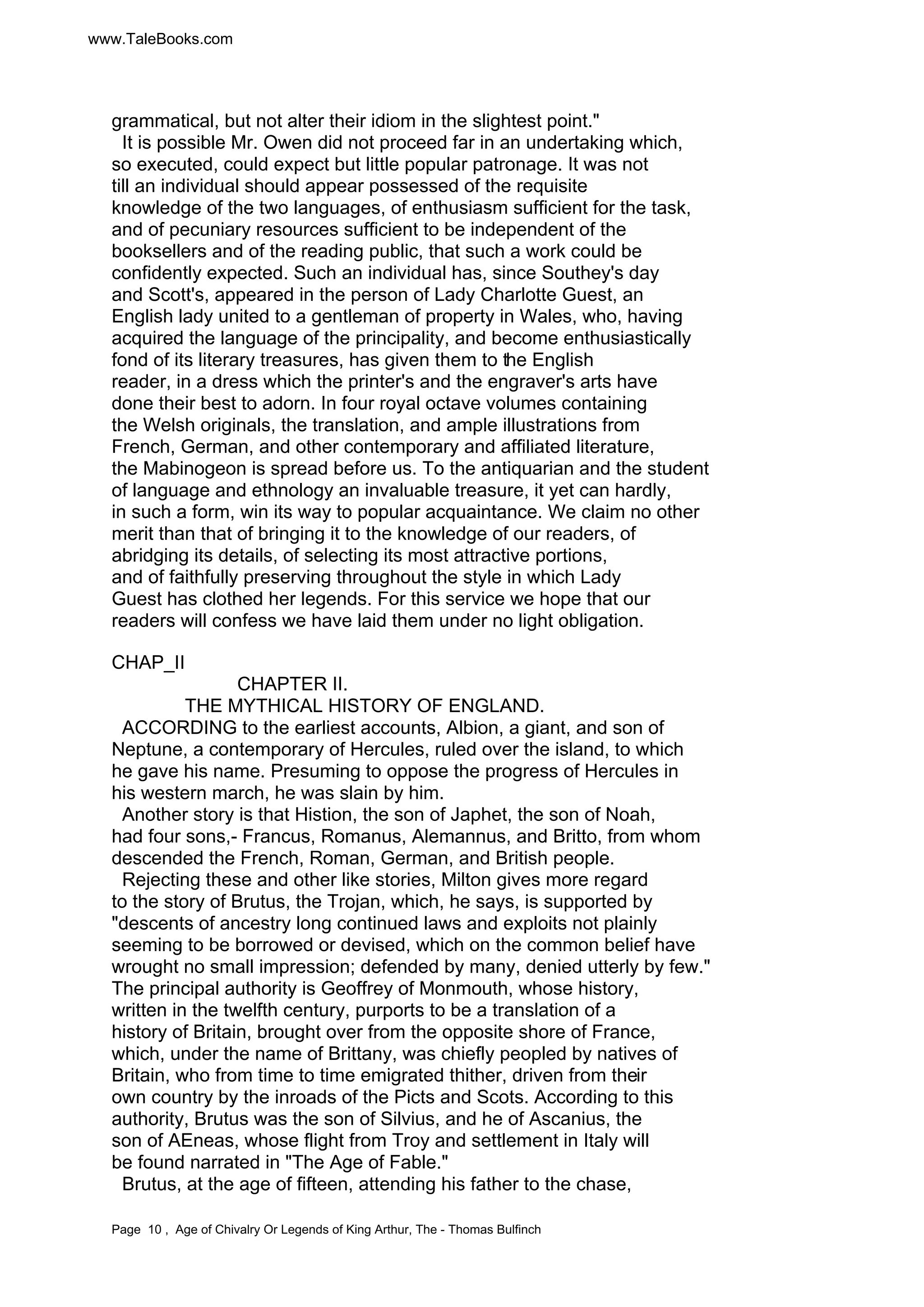 www.TaleBooks.com 
grammatical, but not alter their idiom in the slightest point." 
It is possible Mr. Owen did not proceed far in an undertaking which, 
so executed, could expect but little popular patronage. It was not 
till an individual should appear possessed of the requisite 
knowledge of the two languages, of enthusiasm sufficient for the task, 
and of pecuniary resources sufficient to be independent of the 
booksellers and of the reading public, that such a work could be 
confidently expected. Such an individual has, since Southey's day 
and Scott's, appeared in the person of Lady Charlotte Guest, an 
English lady united to a gentleman of property in Wales, who, having 
acquired the language of the principality, and become enthusiastically 
fond of its literary treasures, has given them to the English 
reader, in a dress which the printer's and the engraver's arts have 
done their best to adorn. In four royal octave volumes containing 
the Welsh originals, the translation, and ample illustrations from 
French, German, and other contemporary and affiliated literature, 
the Mabinogeon is spread before us. To the antiquarian and the student 
of language and ethnology an invaluable treasure, it yet can hardly, 
in such a form, win its way to popular acquaintance. We claim no other 
merit than that of bringing it to the knowledge of our readers, of 
abridging its details, of selecting its most attractive portions, 
and of faithfully preserving throughout the style in which Lady 
Guest has clothed her legends. For this service we hope that our 
readers will confess we have laid them under no light obligation. 
CHAP_II 
CHAPTER II. 
THE MYTHICAL HISTORY OF ENGLAND. 
ACCORDING to the earliest accounts, Albion, a giant, and son of 
Neptune, a contemporary of Hercules, ruled over the island, to which 
he gave his name. Presuming to oppose the progress of Hercules in 
his western march, he was slain by him. 
Another story is that Histion, the son of Japhet, the son of Noah, 
had four sons,- Francus, Romanus, Alemannus, and Britto, from whom 
descended the French, Roman, German, and British people. 
Rejecting these and other like stories, Milton gives more regard 
to the story of Brutus, the Trojan, which, he says, is supported by 
"descents of ancestry long continued laws and exploits not plainly 
seeming to be borrowed or devised, which on the common belief have 
wrought no small impression; defended by many, denied utterly by few." 
The principal authority is Geoffrey of Monmouth, whose history, 
written in the twelfth century, purports to be a translation of a 
history of Britain, brought over from the opposite shore of France, 
which, under the name of Brittany, was chiefly peopled by natives of 
Britain, who from time to time emigrated thither, driven from their 
own country by the inroads of the Picts and Scots. According to this 
authority, Brutus was the son of Silvius, and he of Ascanius, the 
son of AEneas, whose flight from Troy and settlement in Italy will 
be found narrated in "The Age of Fable." 
Brutus, at the age of fifteen, attending his father to the chase, 
Page 10 , Age of Chivalry Or Legends of King Arthur, The - Thomas Bulfinch 
 
